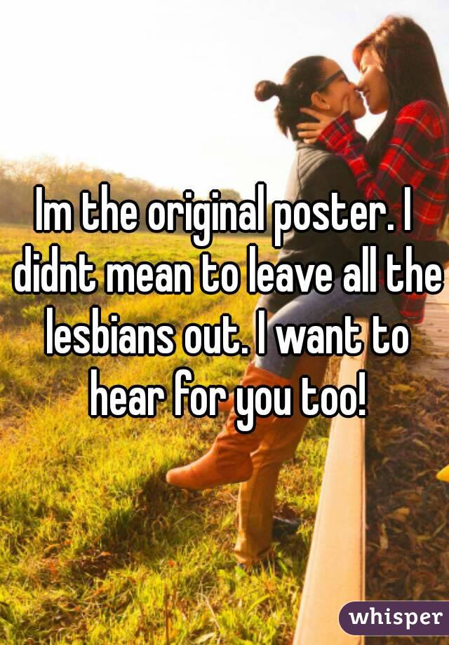 Im the original poster. I didnt mean to leave all the lesbians out. I want to hear for you too!