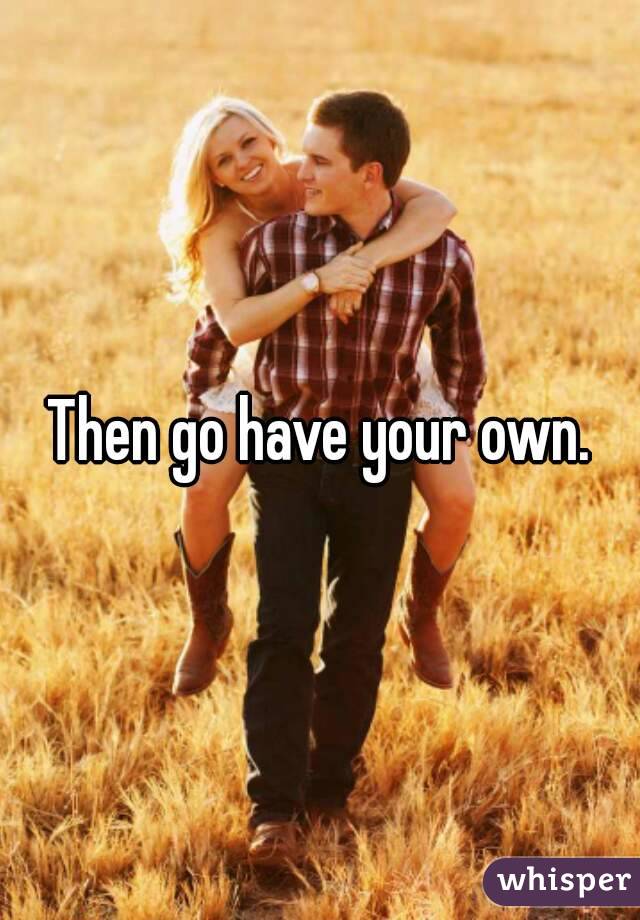 Then go have your own.