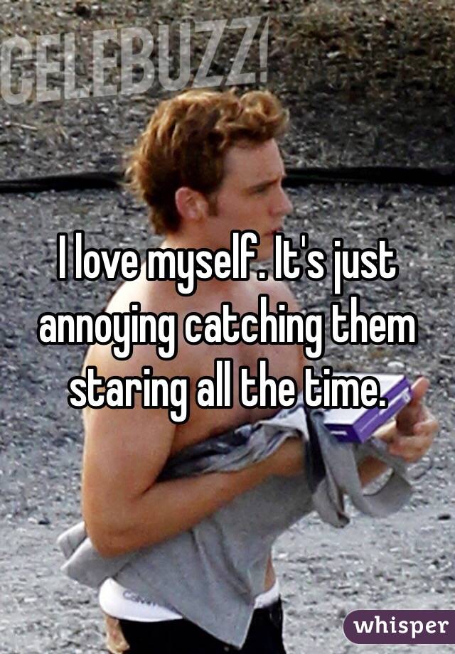 I love myself. It's just annoying catching them staring all the time. 