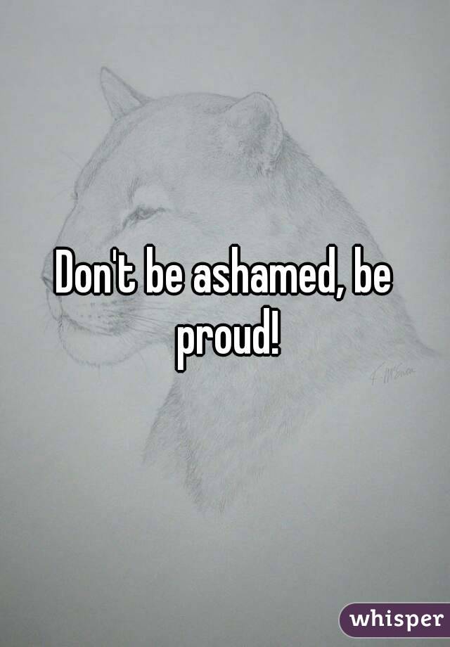 Don't be ashamed, be proud!