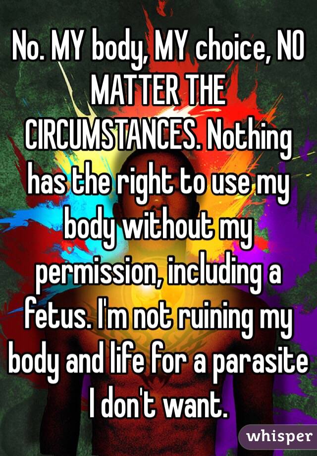 No. MY body, MY choice, NO MATTER THE CIRCUMSTANCES. Nothing has the right to use my body without my permission, including a fetus. I'm not ruining my body and life for a parasite I don't want.