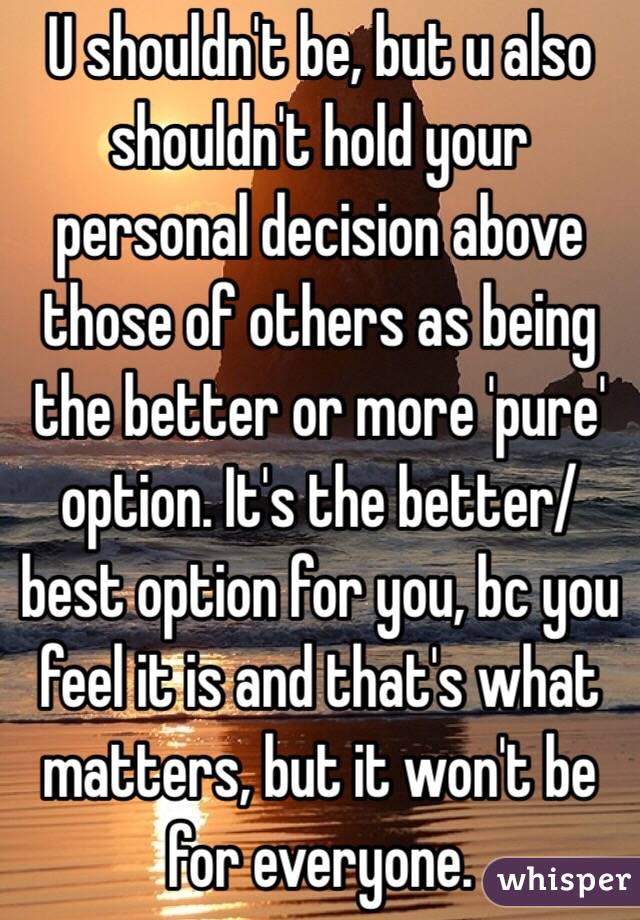 U shouldn't be, but u also shouldn't hold your personal decision above those of others as being the better or more 'pure' option. It's the better/best option for you, bc you feel it is and that's what matters, but it won't be for everyone. 