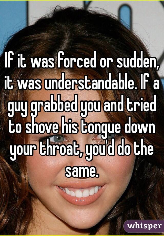 If it was forced or sudden, it was understandable. If a guy grabbed you and tried to shove his tongue down your throat, you'd do the same.