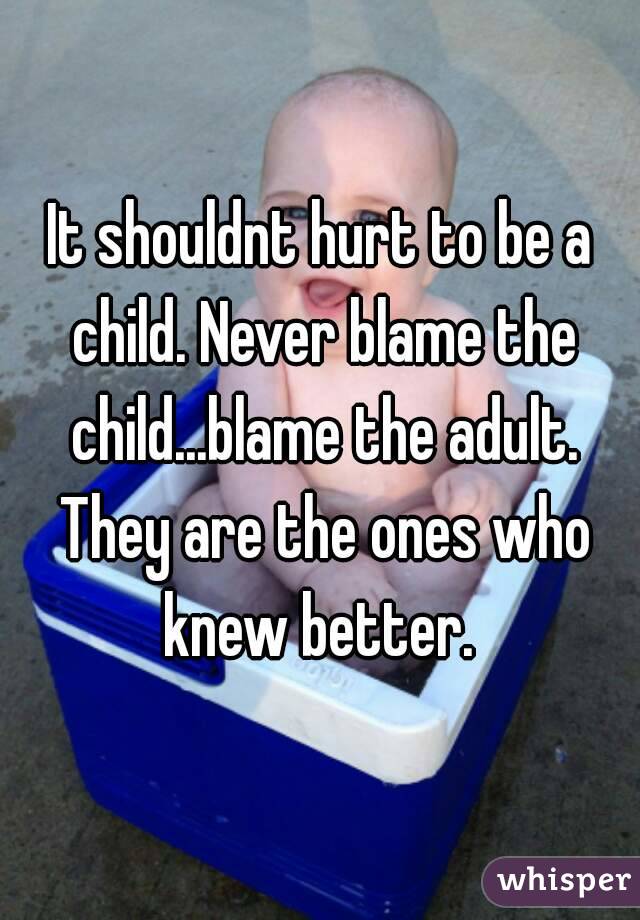 It shouldnt hurt to be a child. Never blame the child...blame the adult. They are the ones who knew better. 