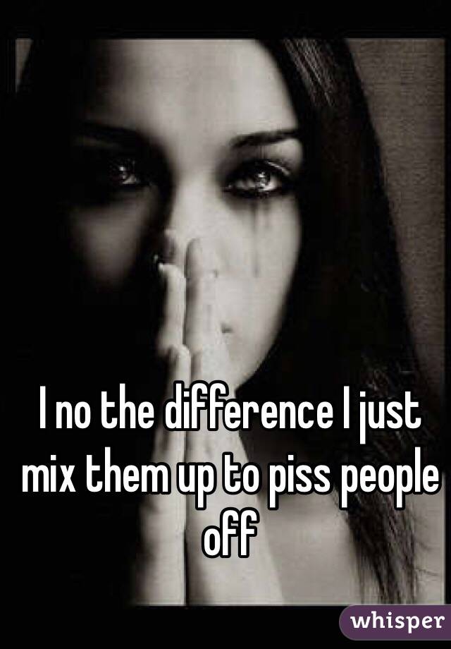 I no the difference I just mix them up to piss people off
