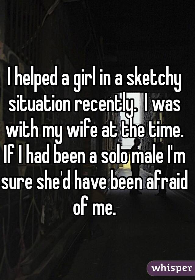 I helped a girl in a sketchy situation recently.  I was with my wife at the time.  If I had been a solo male I'm sure she'd have been afraid of me.