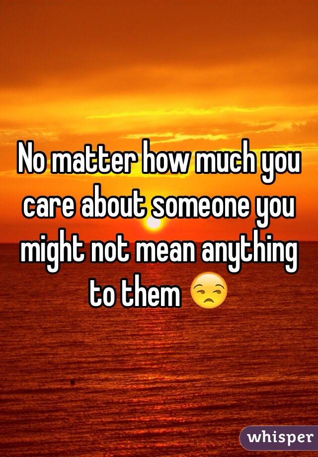 No matter how much you care about someone you might not mean anything to them 😒
