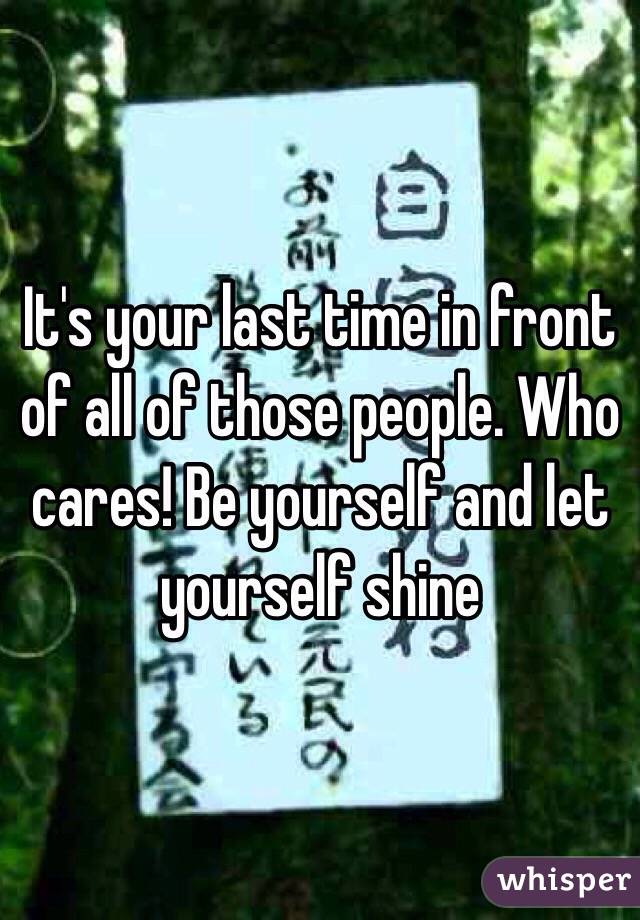 It's your last time in front of all of those people. Who cares! Be yourself and let yourself shine 