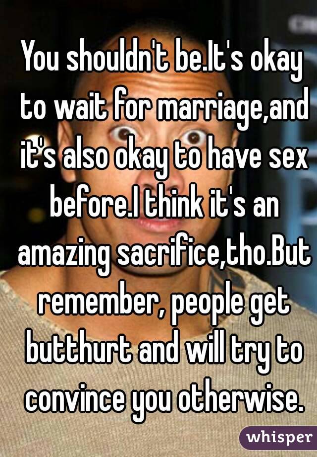 You shouldn't be.It's okay to wait for marriage,and it's also okay to have sex before.I think it's an amazing sacrifice,tho.But remember, people get butthurt and will try to convince you otherwise.