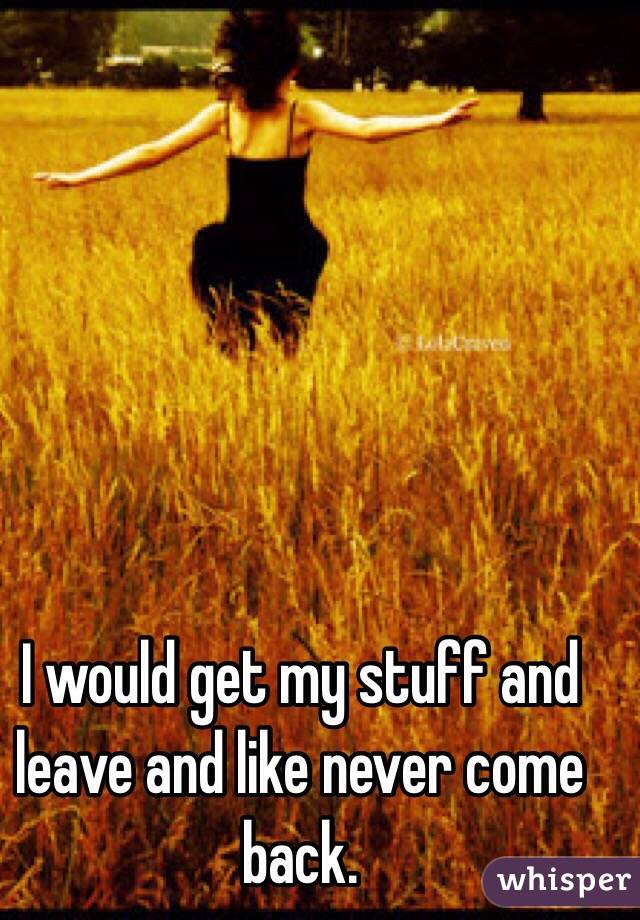 I would get my stuff and leave and like never come back.
