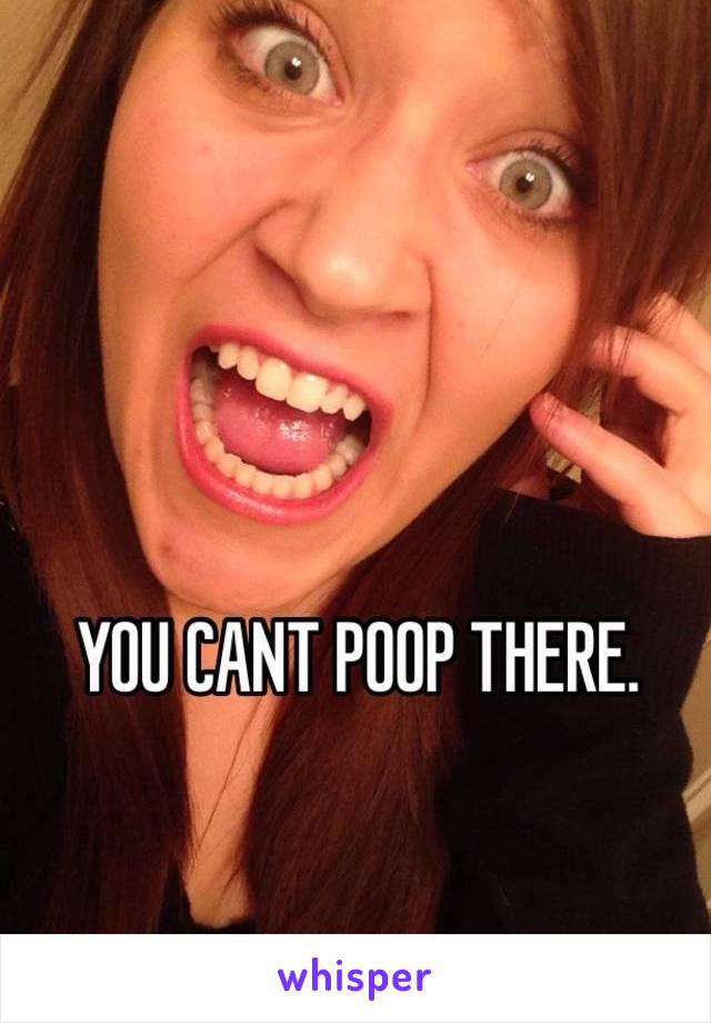 YOU CANT POOP THERE.