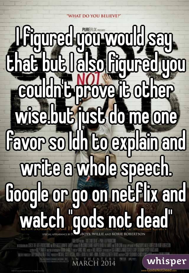 I figured you would say that but I also figured you couldn't prove it other wise.but just do me one favor so Idh to explain and write a whole speech. Google or go on netflix and watch "gods not dead"
