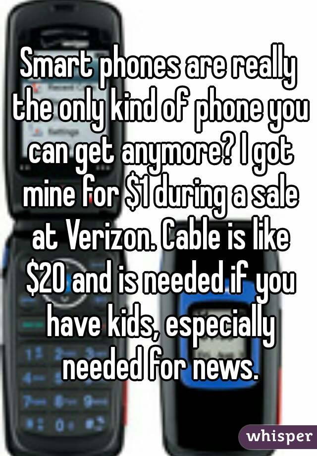 Smart phones are really the only kind of phone you can get anymore? I got mine for $1 during a sale at Verizon. Cable is like $20 and is needed if you have kids, especially needed for news.