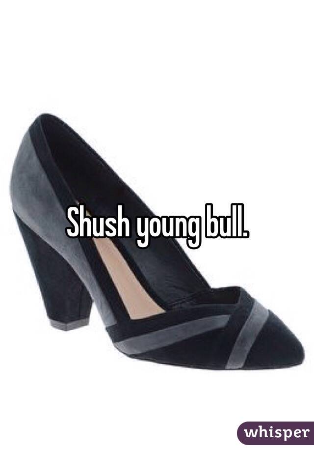 Shush young bull. 