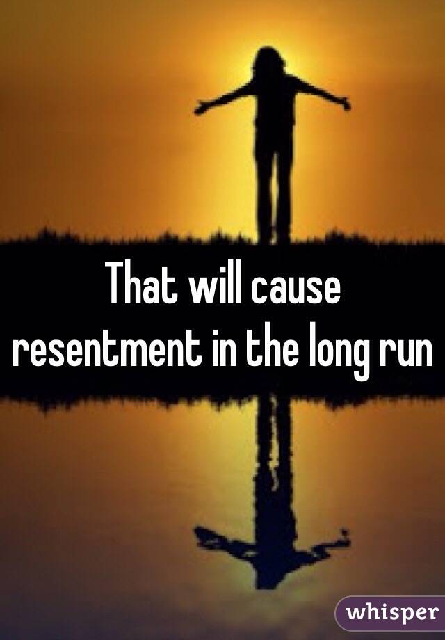 That will cause resentment in the long run 