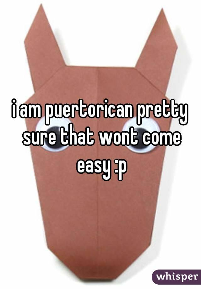i am puertorican pretty sure that wont come easy :p