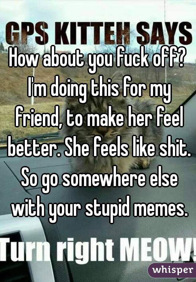 How about you fuck off? I'm doing this for my friend, to make her feel better. She feels like shit. So go somewhere else with your stupid memes.