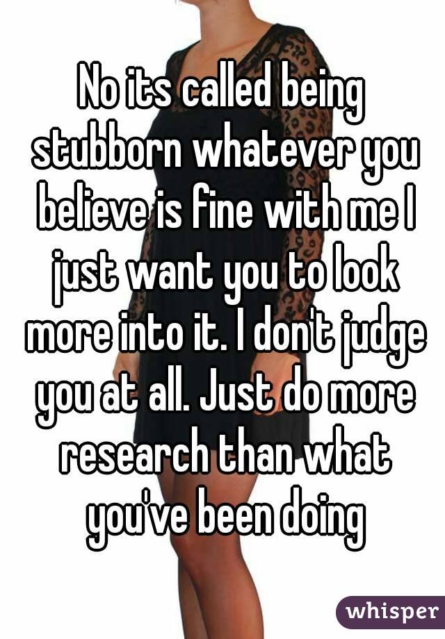 No its called being stubborn whatever you believe is fine with me I just want you to look more into it. I don't judge you at all. Just do more research than what you've been doing