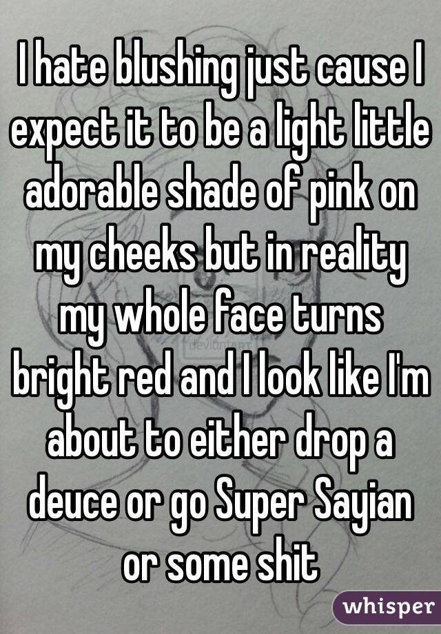 I hate blushing just cause I expect it to be a light little adorable shade of pink on my cheeks but in reality my whole face turns bright red and I look like I'm about to either drop a deuce or go Super Sayian or some shit 