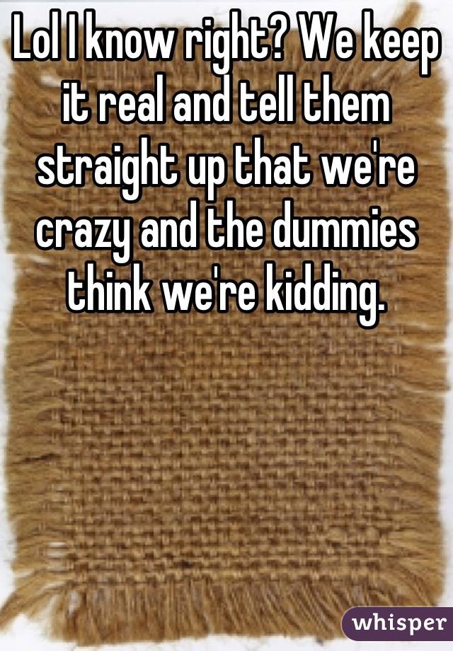 Lol I know right? We keep it real and tell them straight up that we're crazy and the dummies think we're kidding.