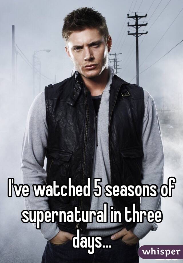 I've watched 5 seasons of supernatural in three days...