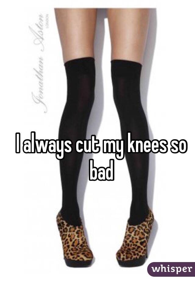 I always cut my knees so bad
