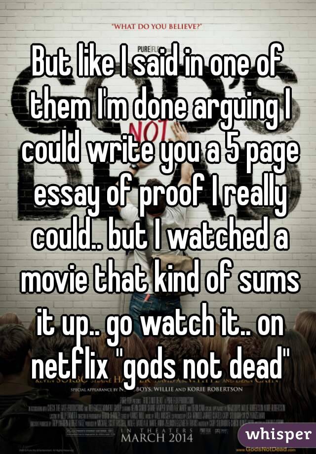 But like I said in one of them I'm done arguing I could write you a 5 page essay of proof I really could.. but I watched a movie that kind of sums it up.. go watch it.. on netflix "gods not dead"