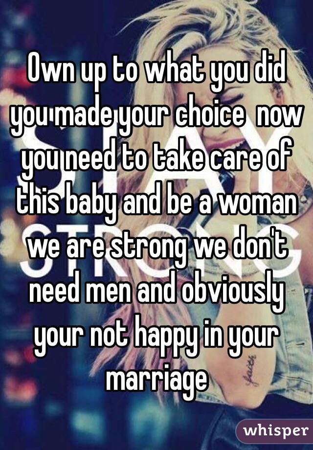 Own up to what you did you made your choice  now you need to take care of this baby and be a woman we are strong we don't need men and obviously your not happy in your marriage 