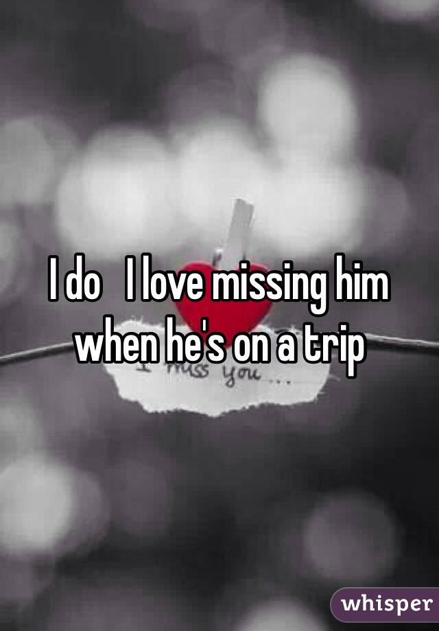 I do   I love missing him when he's on a trip  