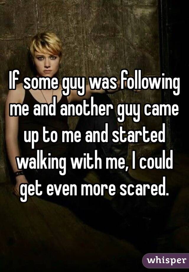 If some guy was following me and another guy came up to me and started walking with me, I could get even more scared.