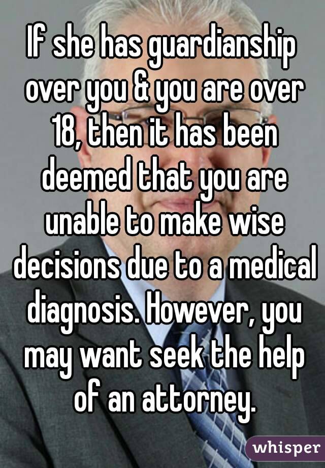 If she has guardianship over you & you are over 18, then it has been deemed that you are unable to make wise decisions due to a medical diagnosis. However, you may want seek the help of an attorney.