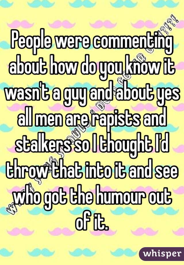 People were commenting about how do you know it wasn't a guy and about yes all men are rapists and stalkers so I thought I'd throw that into it and see who got the humour out of it.