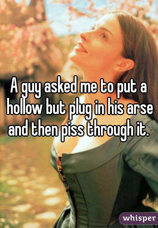 A guy asked me to put a hollow but plug in his arse and then piss through it. 