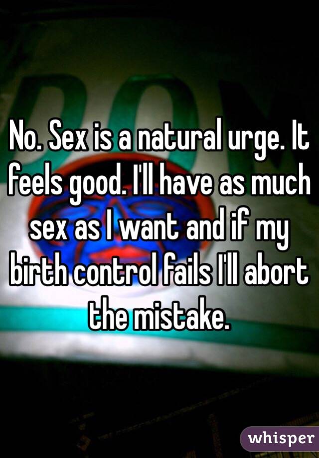 No. Sex is a natural urge. It feels good. I'll have as much sex as I want and if my birth control fails I'll abort the mistake.