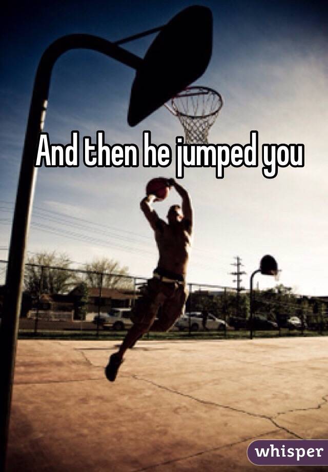 And then he jumped you