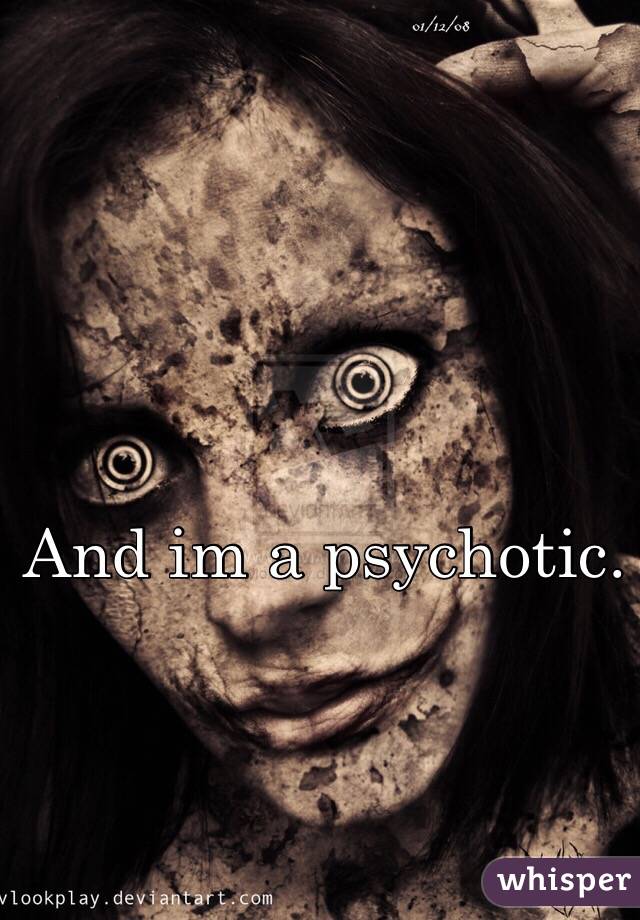 And im a psychotic.