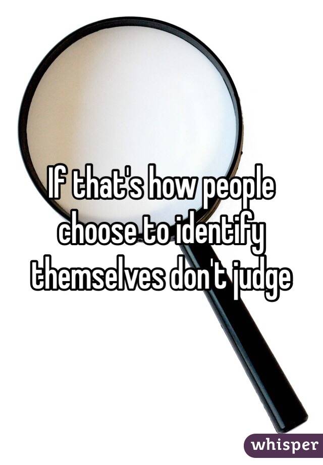 If that's how people choose to identify themselves don't judge 