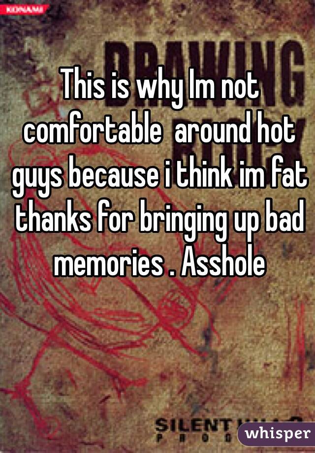 This is why Im not comfortable  around hot guys because i think im fat  thanks for bringing up bad memories . Asshole