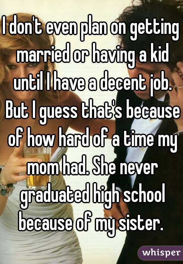 I don't even plan on getting married or having a kid until I have a decent job. But I guess that's because of how hard of a time my mom had. She never graduated high school because of my sister. 