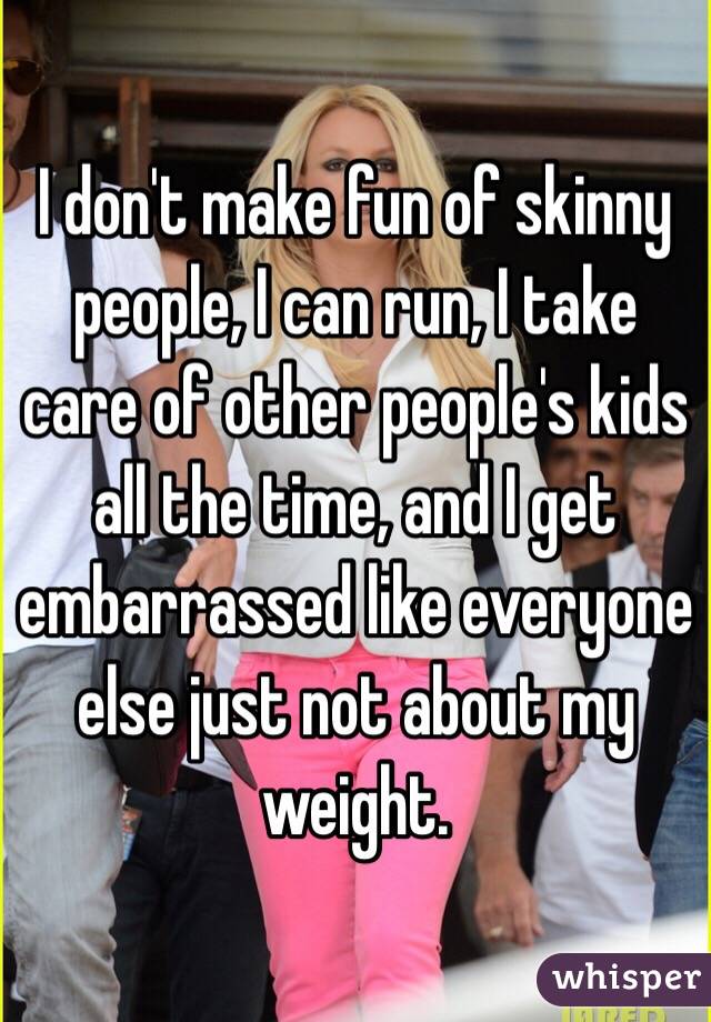 I don't make fun of skinny people, I can run, I take care of other people's kids all the time, and I get embarrassed like everyone else just not about my weight. 