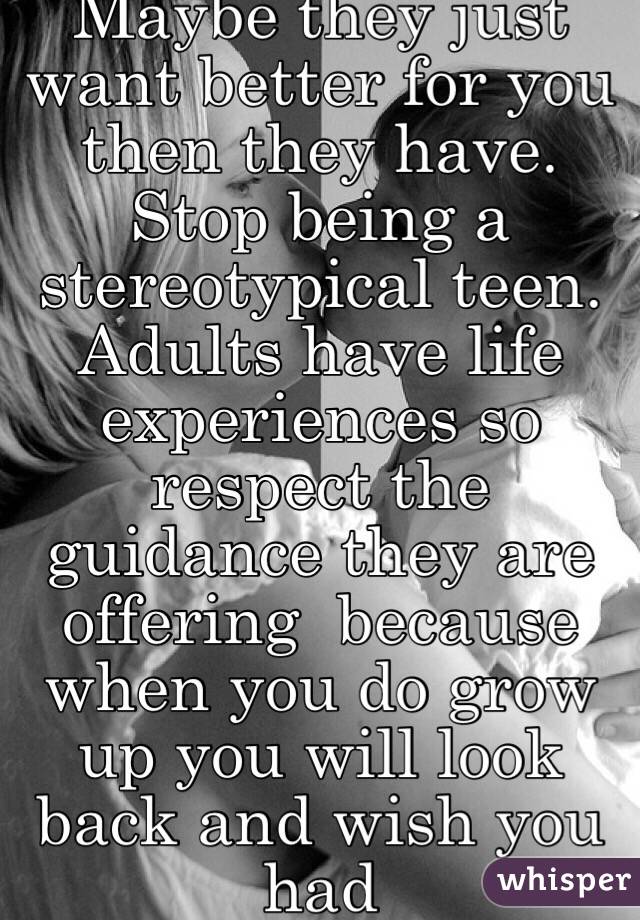 Maybe they just want better for you then they have. Stop being a stereotypical teen. Adults have life experiences so respect the guidance they are offering  because when you do grow up you will look back and wish you had