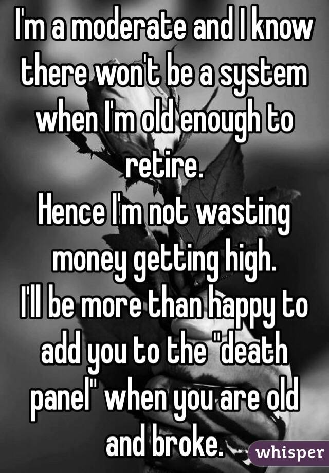 I'm a moderate and I know there won't be a system when I'm old enough to retire.
Hence I'm not wasting money getting high.
I'll be more than happy to add you to the "death panel" when you are old and broke.