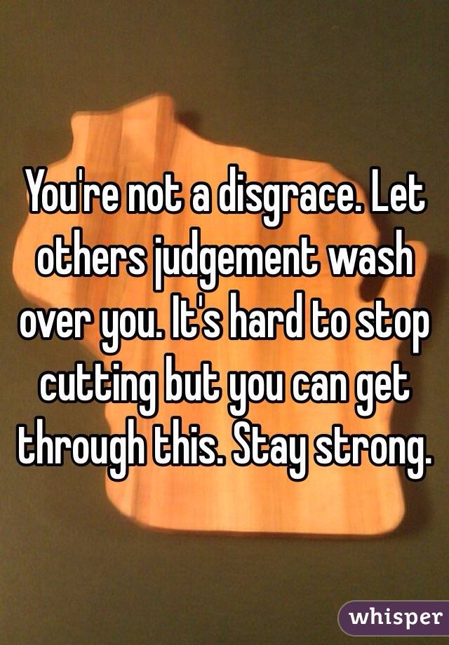 You're not a disgrace. Let others judgement wash over you. It's hard to stop cutting but you can get through this. Stay strong. 