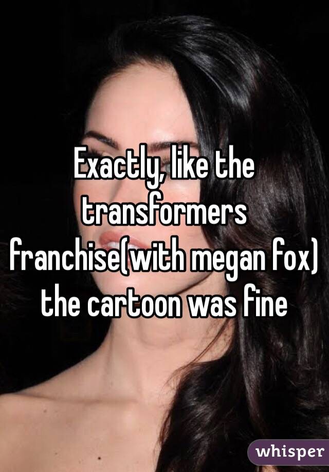 Exactly, like the transformers franchise(with megan fox) the cartoon was fine