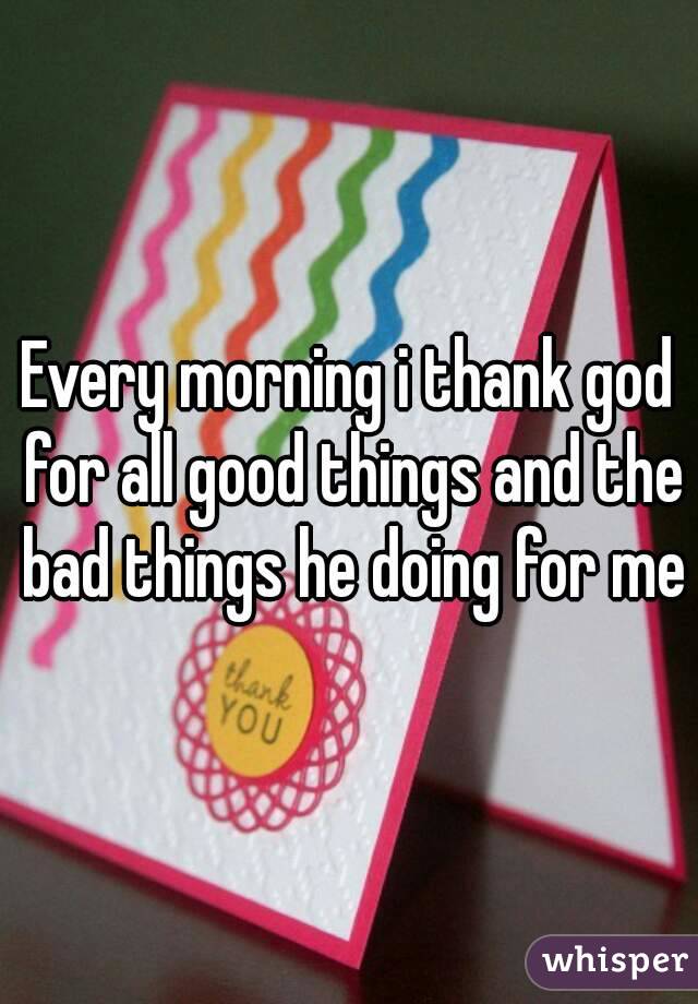 Every morning i thank god for all good things and the bad things he doing for me