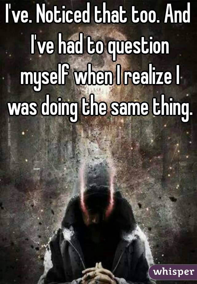 I've. Noticed that too. And I've had to question myself when I realize I was doing the same thing. 