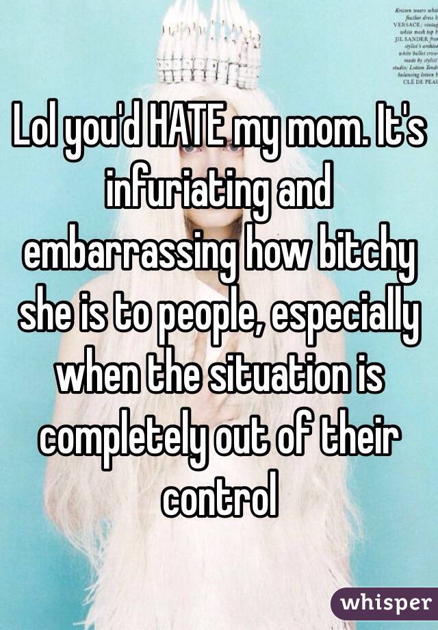 Lol you'd HATE my mom. It's infuriating and embarrassing how bitchy she is to people, especially when the situation is completely out of their control