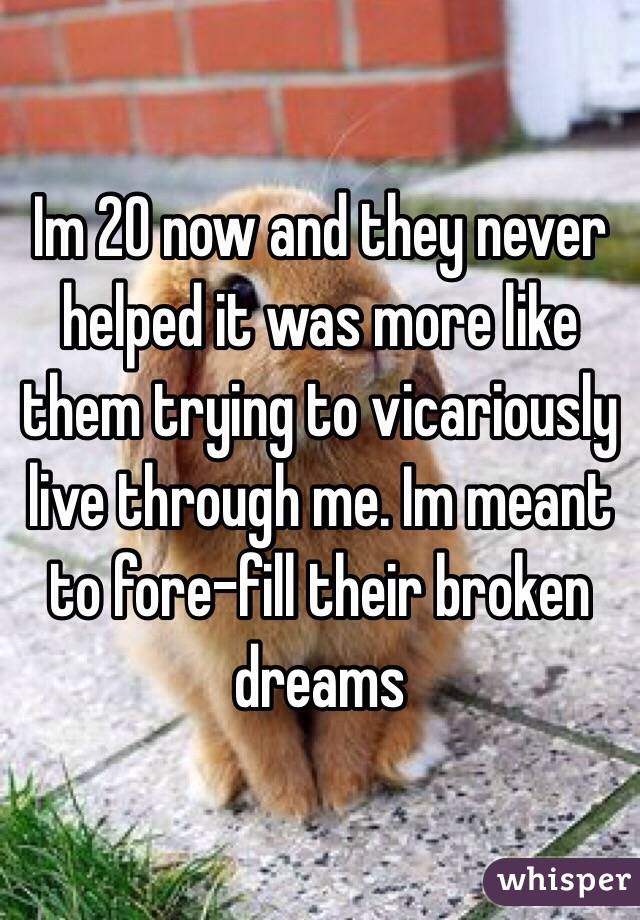 Im 20 now and they never helped it was more like them trying to vicariously live through me. Im meant to fore-fill their broken dreams    