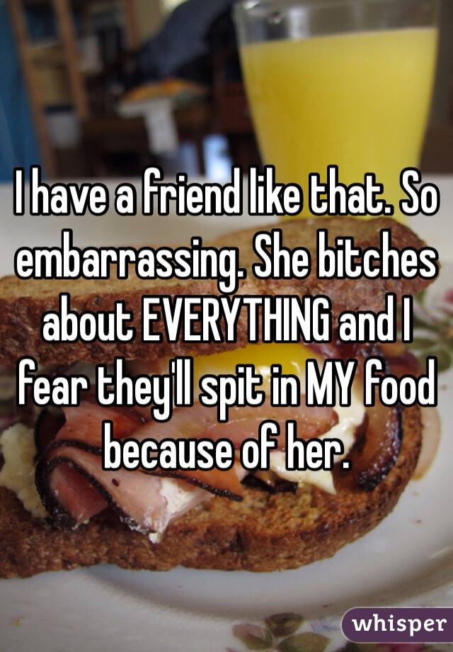 I have a friend like that. So embarrassing. She bitches about EVERYTHING and I fear they'll spit in MY food because of her. 