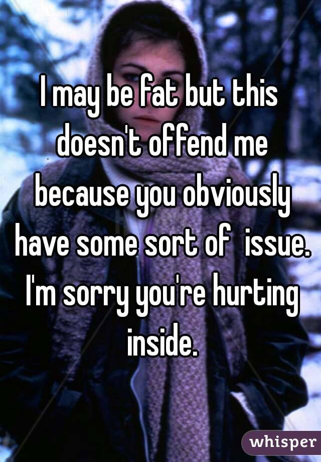 I may be fat but this doesn't offend me because you obviously have some sort of  issue. I'm sorry you're hurting inside.
